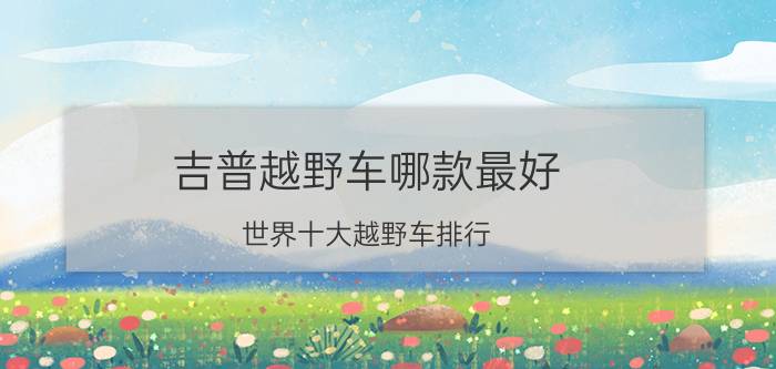 吉普越野车哪款最好（世界十大越野车排行 吉普三款车型上榜BJ80性价比较高）